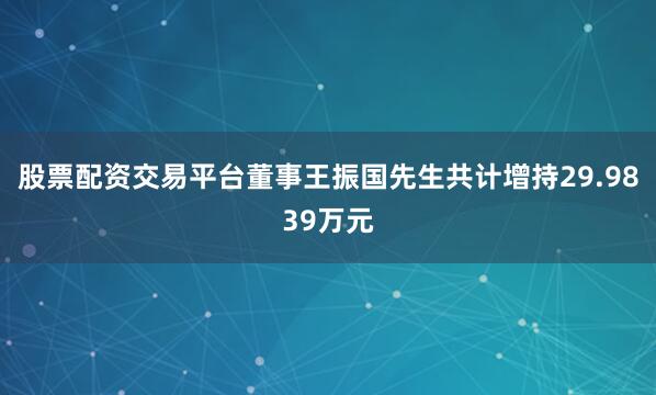 股票配资交易平台董事王振国先生共计增持29.9839万元