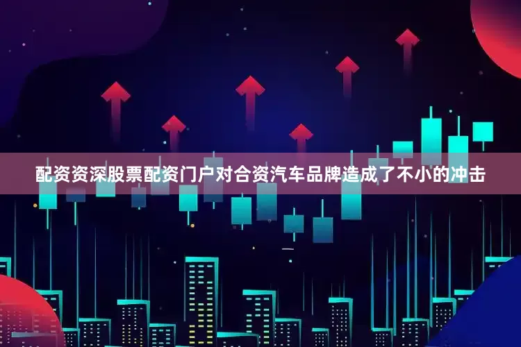 配资资深股票配资门户对合资汽车品牌造成了不小的冲击