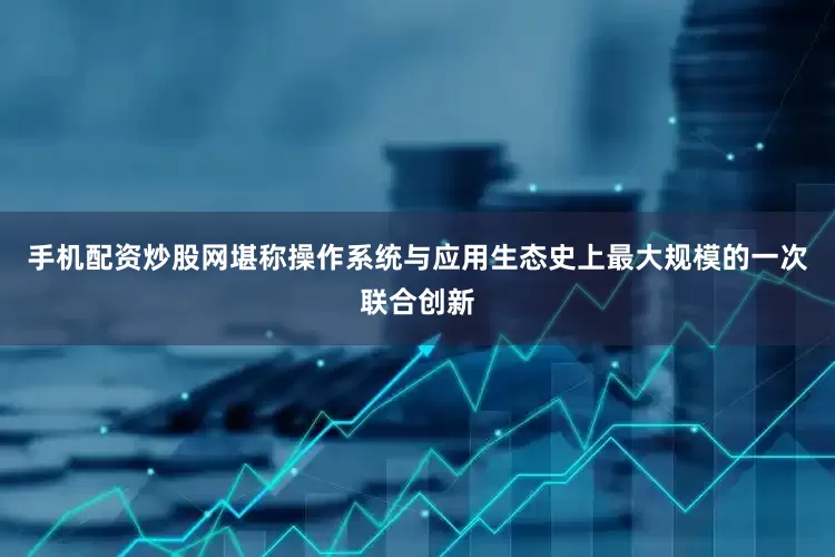 手机配资炒股网堪称操作系统与应用生态史上最大规模的一次联合创新