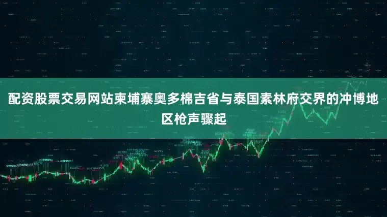 配资股票交易网站柬埔寨奥多棉吉省与泰国素林府交界的冲博地区枪声骤起