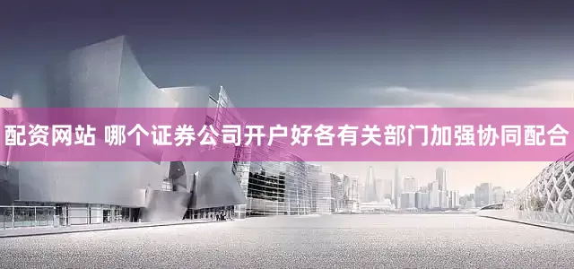 配资网站 哪个证券公司开户好各有关部门加强协同配合