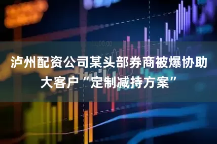 泸州配资公司某头部券商被爆协助大客户“定制减持方案”