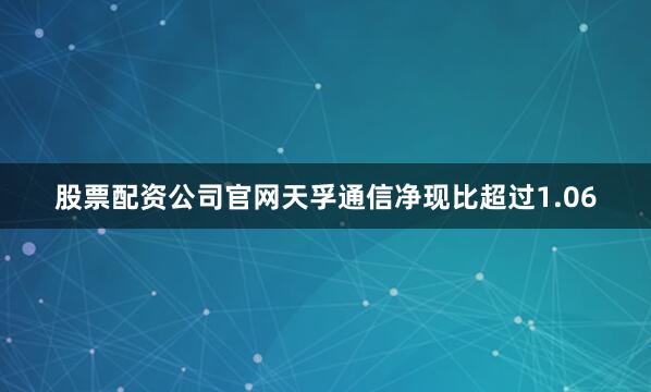 股票配资公司官网天孚通信净现比超过1.06