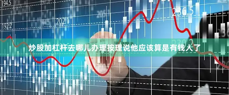 炒股加杠杆去哪儿办理按理说他应该算是有钱人了