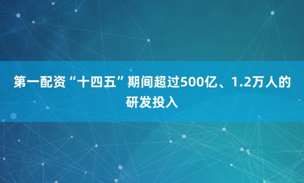第一配资“十四五”期间超过500亿、1.2万人的研发投入