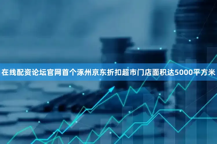 在线配资论坛官网首个涿州京东折扣超市门店面积达5000平方米