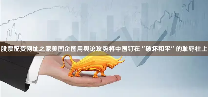 股票配资网址之家美国企图用舆论攻势将中国钉在“破坏和平”的耻辱柱上