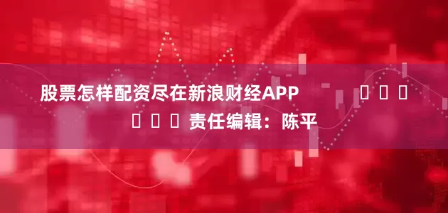 股票怎样配资尽在新浪财经APP            						责任编辑：陈平