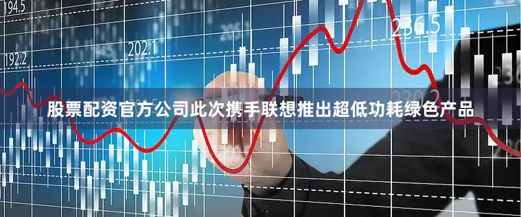 股票配资官方公司此次携手联想推出超低功耗绿色产品