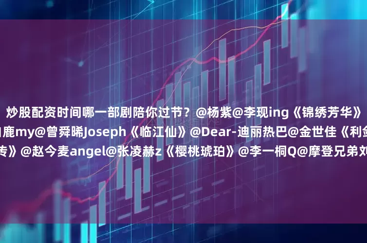炒股配资时间哪一部剧陪你过节？@杨紫@李现ing《锦绣芳华》@杨幂@欧豪《生万物》@白鹿my@曾舜晞Joseph《临江仙》@Dear-迪丽热巴@金世佳《利剑玫瑰》@杨洋《凡人修仙传》@赵今麦angel@张凌赫z《樱桃琥珀》@李一桐Q@摩登兄弟刘宇宁《书卷一梦》@李兰迪@敖瑞鹏的微博《朝雪录》@Mr_刘学义@孟子义《桃花映江山》@周也yeah@丞磊《锦月如歌》@张予曦@Biiiii毕雯珺《深情眼》@
